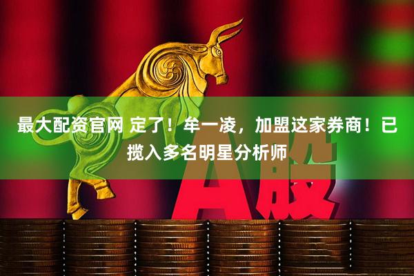最大配资官网 定了！牟一凌，加盟这家券商！已揽入多名明星分析师