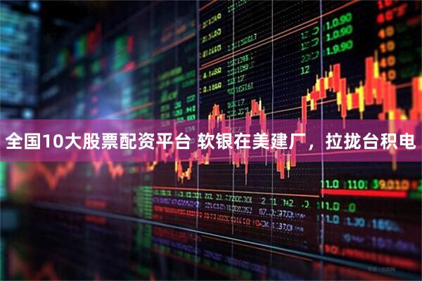 全国10大股票配资平台 软银在美建厂，拉拢台积电