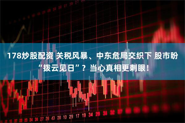 178炒股配资 关税风暴、中东危局交织下 股市盼“拨云见日”？当心真相更刺眼！
