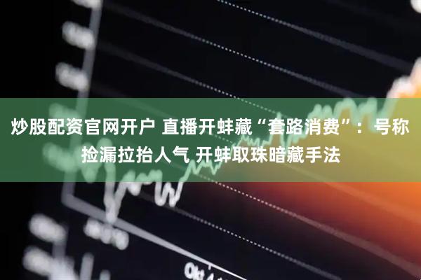 炒股配资官网开户 直播开蚌藏“套路消费”：号称捡漏拉抬人气 开蚌取珠暗藏手法