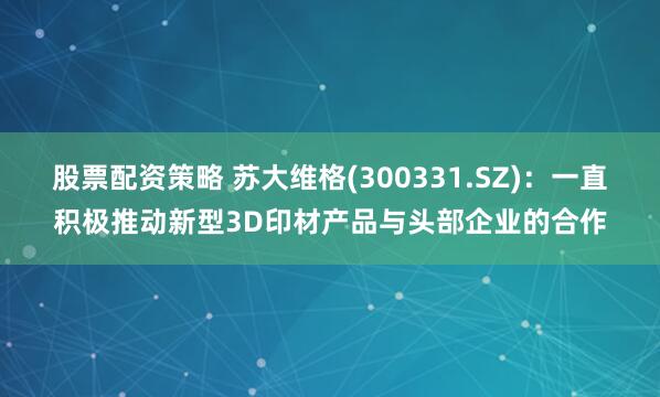 股票配资策略 苏大维格(300331.SZ)：一直积极推动新型3D印材产品与头部企业的合作