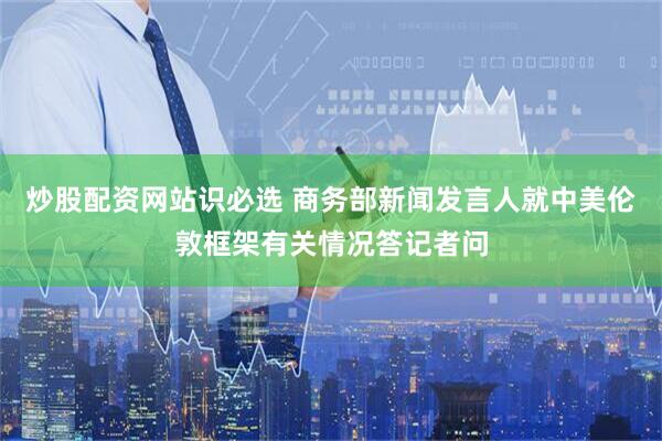 炒股配资网站识必选 商务部新闻发言人就中美伦敦框架有关情况答记者问