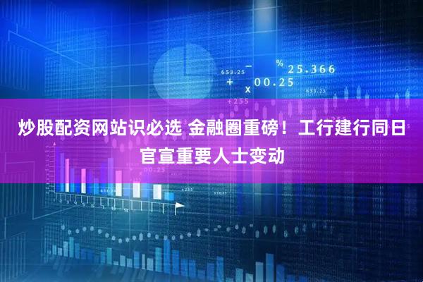 炒股配资网站识必选 金融圈重磅！工行建行同日官宣重要人士变动