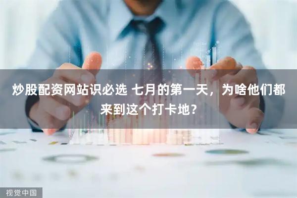炒股配资网站识必选 七月的第一天，为啥他们都来到这个打卡地？