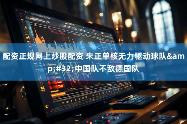 配资正规网上炒股配资 朱正单核无力驱动球队&#32;中国队不敌德国队