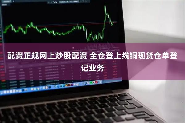 配资正规网上炒股配资 全仓登上线铜现货仓单登记业务