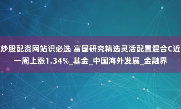 炒股配资网站识必选 富国研究精选灵活配置混合C近一周上涨1.34%_基金_中国海外发展_金融界