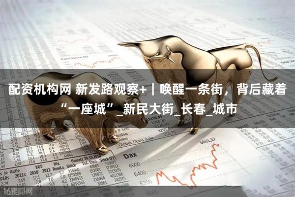 配资机构网 新发路观察+｜唤醒一条街，背后藏着“一座城”_新民大街_长春_城市