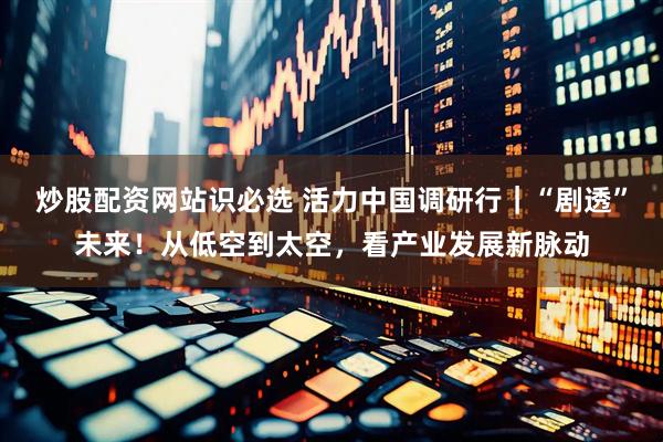 炒股配资网站识必选 活力中国调研行｜“剧透”未来！从低空到太空，看产业发展新脉动