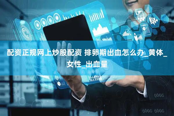 配资正规网上炒股配资 排卵期出血怎么办_黄体_女性_出血量