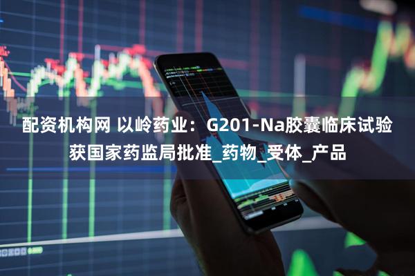 配资机构网 以岭药业：G201-Na胶囊临床试验获国家药监局批准_药物_受体_产品
