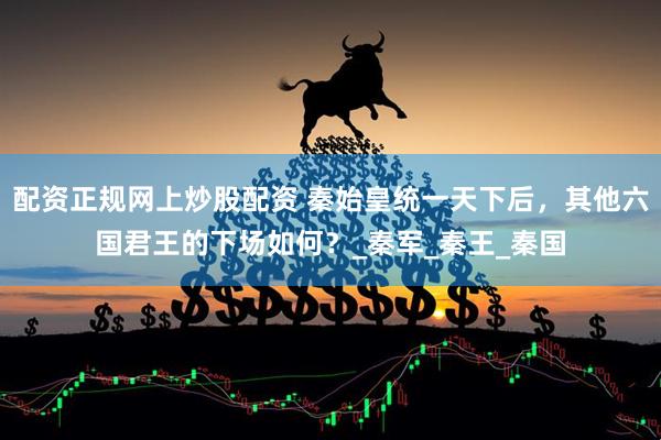 配资正规网上炒股配资 秦始皇统一天下后，其他六国君王的下场如何？_秦军_秦王_秦国