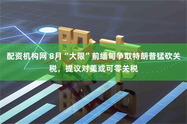 配资机构网 8月“大限”前缅甸争取特朗普猛砍关税，提议对美或可零关税
