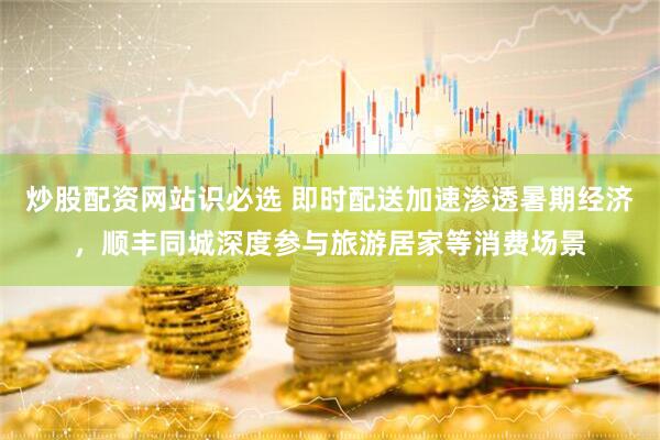 炒股配资网站识必选 即时配送加速渗透暑期经济，顺丰同城深度参与旅游居家等消费场景