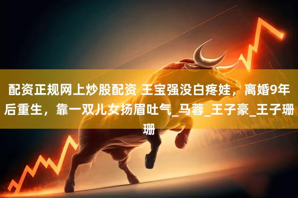 配资正规网上炒股配资 王宝强没白疼娃，离婚9年后重生，靠一双儿女扬眉吐气_马蓉_王子豪_王子珊