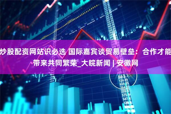 炒股配资网站识必选 国际嘉宾谈贸易壁垒：合作才能带来共同繁荣_大皖新闻 | 安徽网
