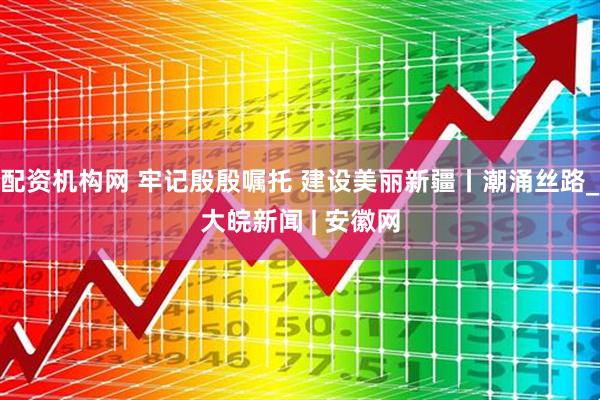 配资机构网 牢记殷殷嘱托 建设美丽新疆丨潮涌丝路_大皖新闻 | 安徽网