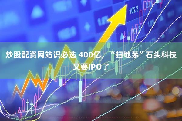 炒股配资网站识必选 400亿，“扫地茅”石头科技又要IPO了