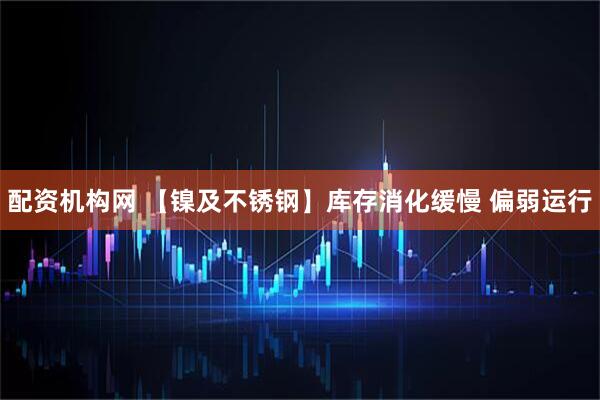 配资机构网 【镍及不锈钢】库存消化缓慢 偏弱运行