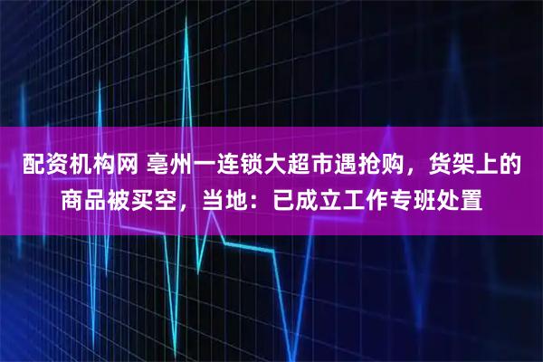 配资机构网 亳州一连锁大超市遇抢购，货架上的商品被买空，当地：已成立工作专班处置
