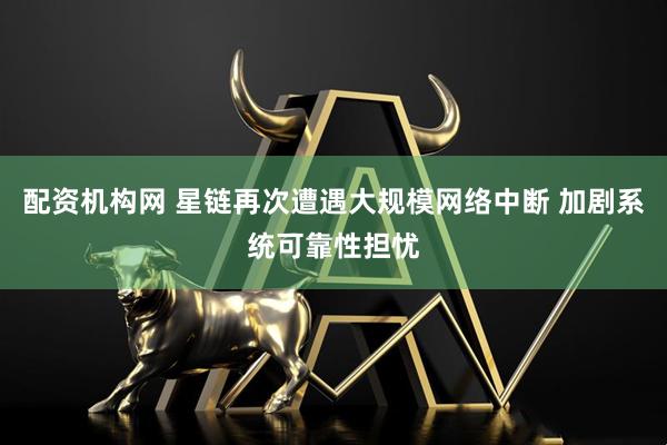 配资机构网 星链再次遭遇大规模网络中断 加剧系统可靠性担忧