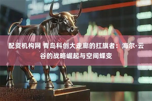 配资机构网 青岛科创大走廊的扛旗者：海尔·云谷的战略崛起与空间蝶变
