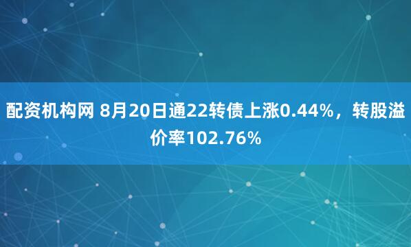配资机构网 8月20日通22转债上涨0.44%，转股溢价率102.76%