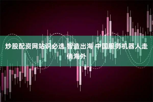炒股配资网站识必选 智造出海 中国服务机器人走俏海外