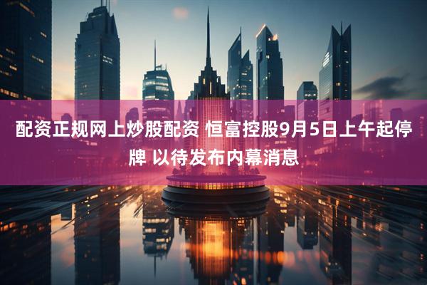 配资正规网上炒股配资 恒富控股9月5日上午起停牌 以待发布内幕消息