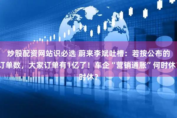炒股配资网站识必选 蔚来李斌吐槽：若按公布的订单数，大家订单有1亿了！车企“营销通胀”何时休？