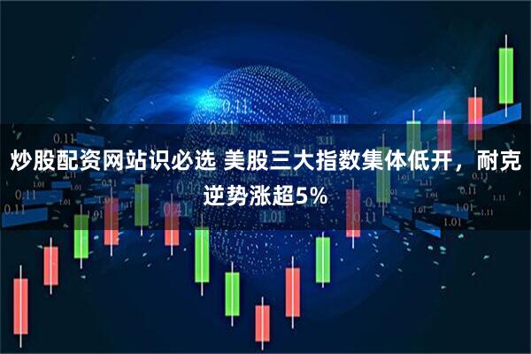 炒股配资网站识必选 美股三大指数集体低开，耐克逆势涨超5%