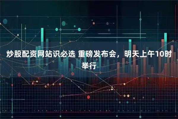炒股配资网站识必选 重磅发布会，明天上午10时举行