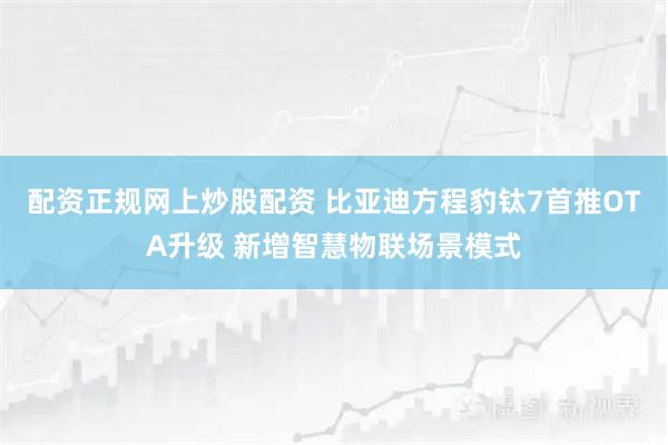 配资正规网上炒股配资 比亚迪方程豹钛7首推OTA升级 新增智慧物联场景模式