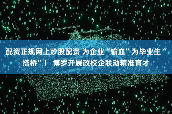 配资正规网上炒股配资 为企业“输血”为毕业生“搭桥”！ 博罗开展政校企联动精准育才