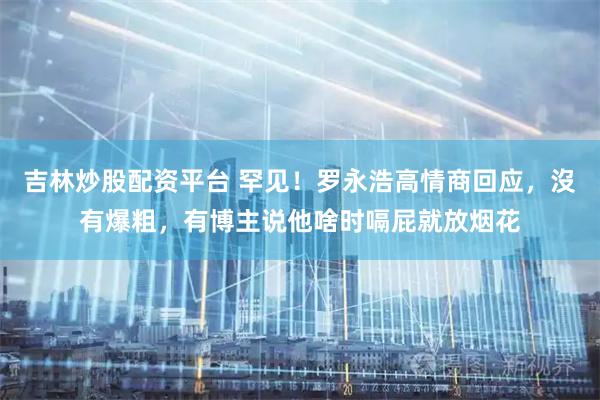 吉林炒股配资平台 罕见！罗永浩高情商回应，沒有爆粗，有博主说他啥时嗝屁就放烟花
