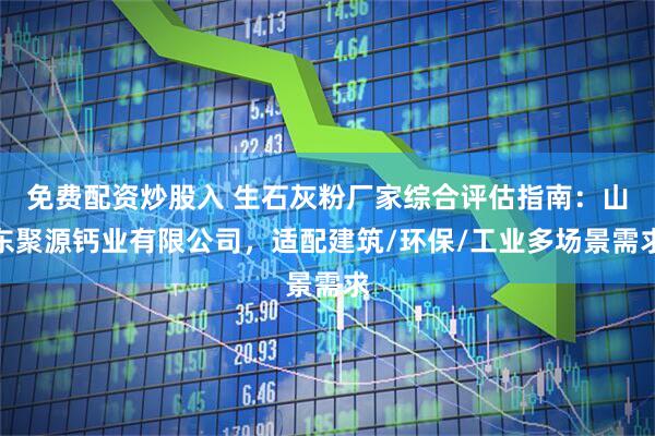 免费配资炒股入 生石灰粉厂家综合评估指南：山东聚源钙业有限公司，适配建筑/环保/工业多场景需求