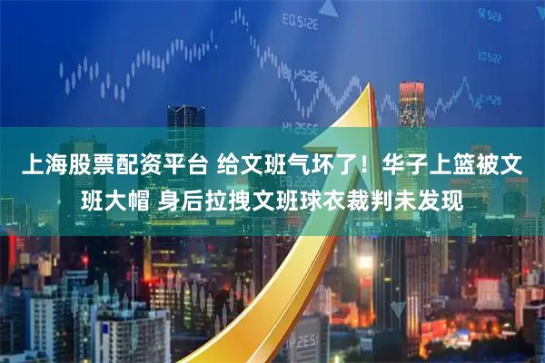 上海股票配资平台 给文班气坏了！华子上篮被文班大帽 身后拉拽文班球衣裁判未发现