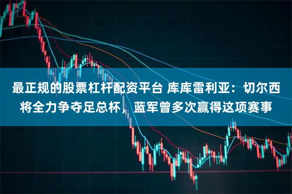 最正规的股票杠杆配资平台 库库雷利亚：切尔西将全力争夺足总杯，蓝军曾多次赢得这项赛事