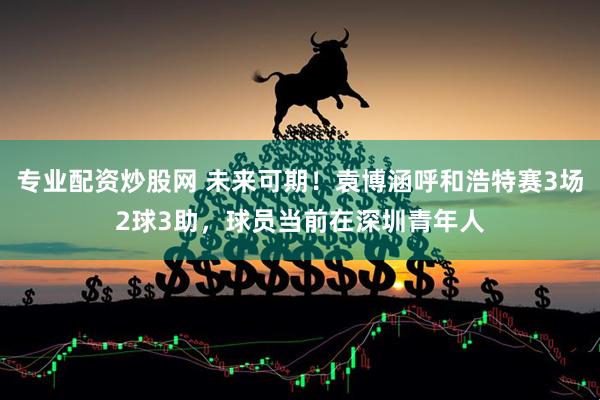 专业配资炒股网 未来可期！袁博涵呼和浩特赛3场2球3助，球员当前在深圳青年人