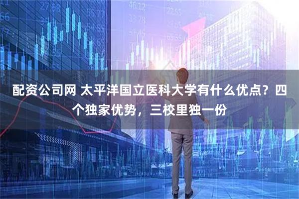 配资公司网 太平洋国立医科大学有什么优点？四个独家优势，三校里独一份