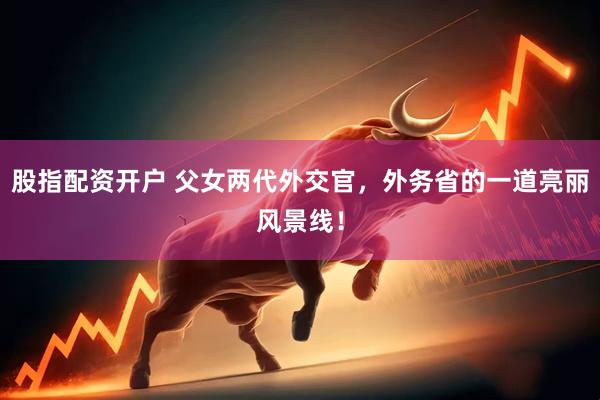 股指配资开户 父女两代外交官，外务省的一道亮丽风景线！