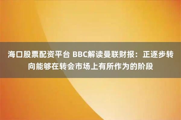 海口股票配资平台 BBC解读曼联财报：正逐步转向能够在转会市场上有所作为的阶段