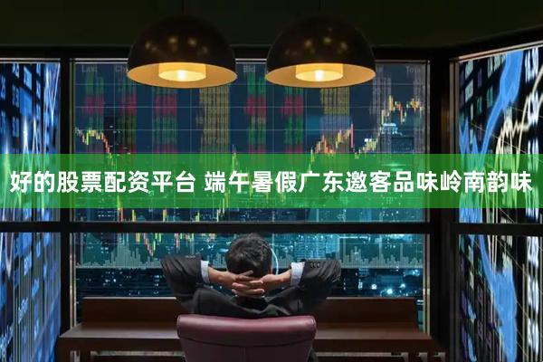 好的股票配资平台 端午暑假广东邀客品味岭南韵味